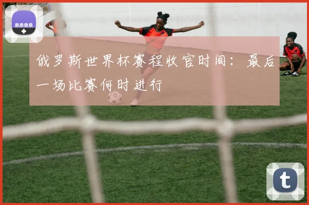 俄罗斯世界杯赛程收官时间:最后一场比赛何时进行