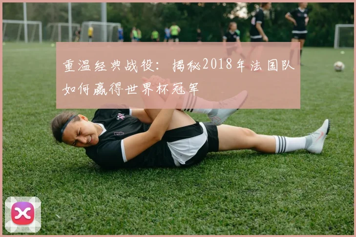 重温经典战役：揭秘2018年法国队如何赢得世界杯冠军