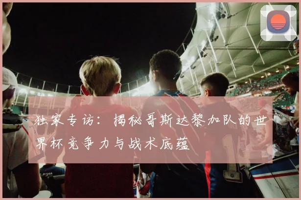 独家专访:揭秘哥斯达黎加队的世界杯竞争力与战术底蕴