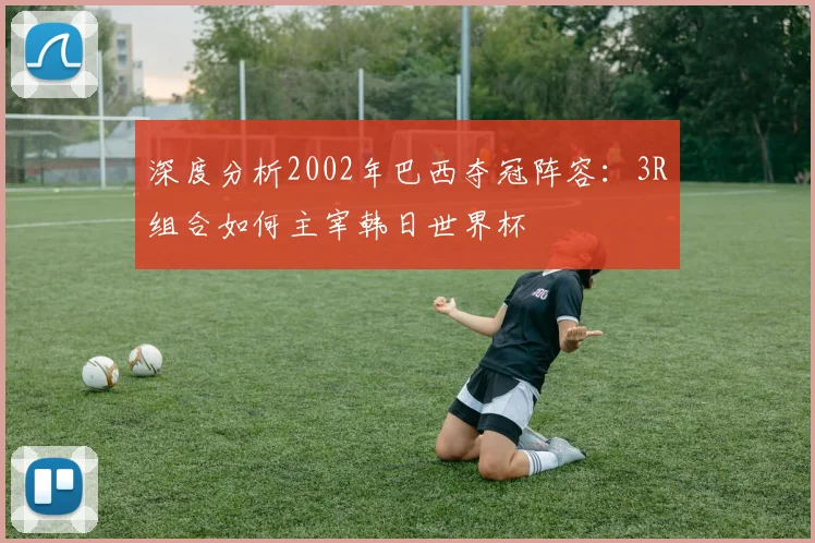 深度分析2002年巴西夺冠阵容：3R组合如何主宰韩日世界杯