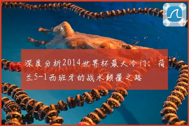 深度分析2014世界杯最大冷门：荷兰5-1西班牙的战术颠覆之路