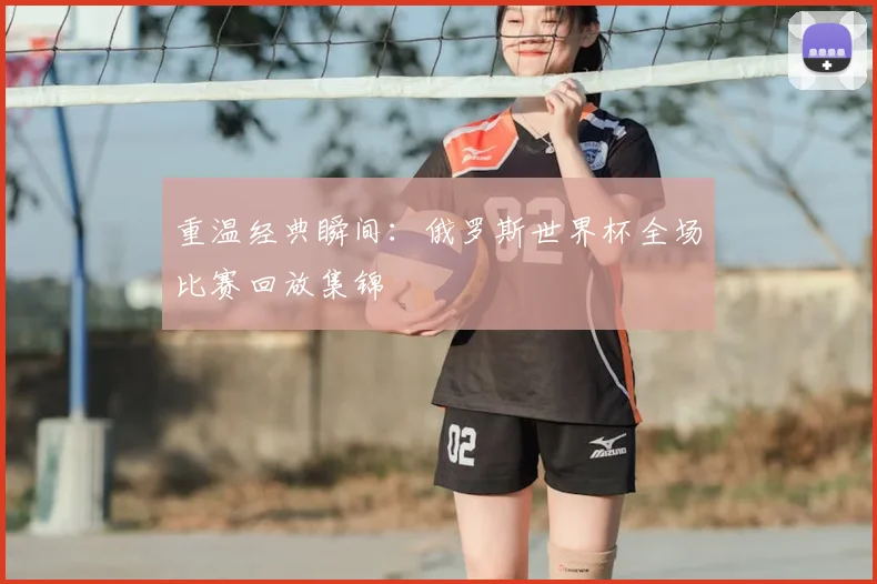 重温经典瞬间：俄罗斯世界杯全场比赛回放集锦