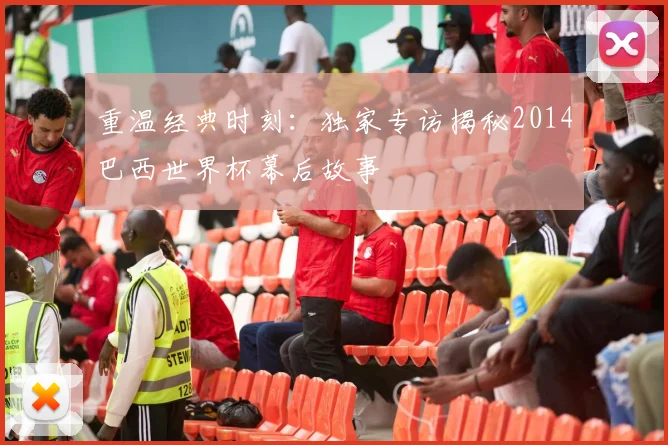 重温经典时刻：独家专访揭秘2014巴西世界杯幕后故事