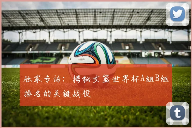 独家专访：揭秘女篮世界杯A组B组排名的关键战役