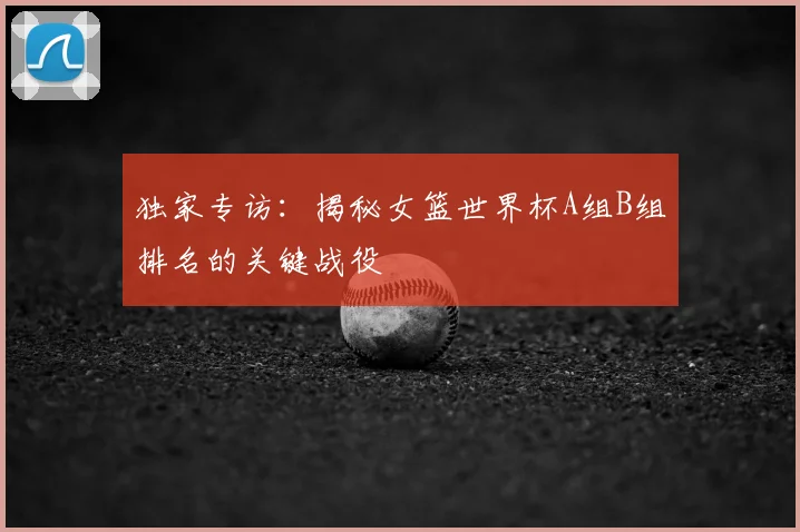 独家专访:揭秘女篮世界杯A组B组排名的关键战役