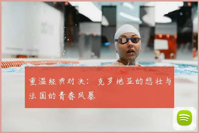 重温经典对决：克罗地亚的悲壮与法国的青春风暴