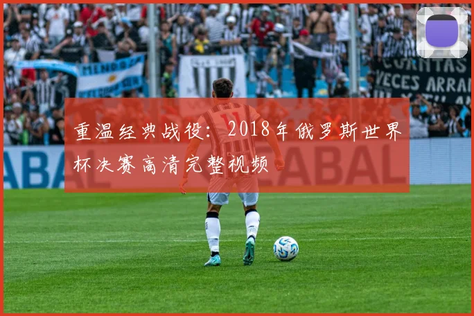 重温经典战役：2018年俄罗斯世界杯决赛高清完整视频