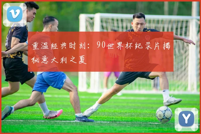 重温经典时刻：90世界杯纪录片揭秘意大利之夏