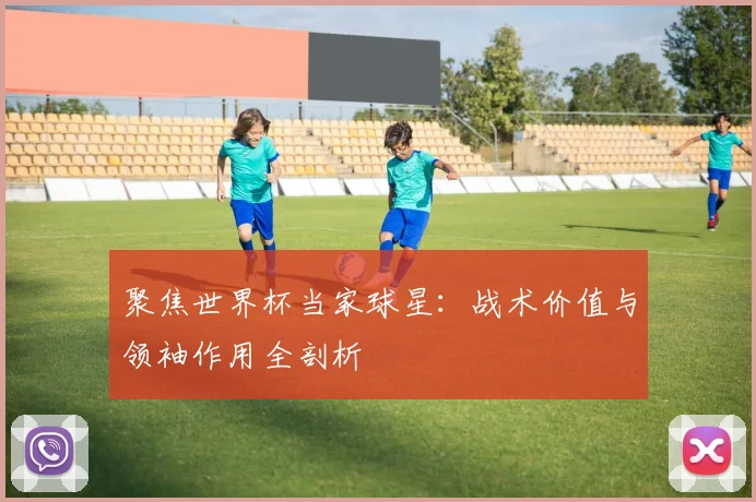 聚焦世界杯当家球星：战术价值与领袖作用全剖析