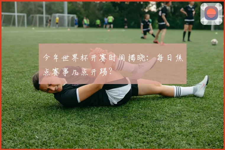 今年世界杯开赛时间揭晓：每日焦点赛事几点开踢？